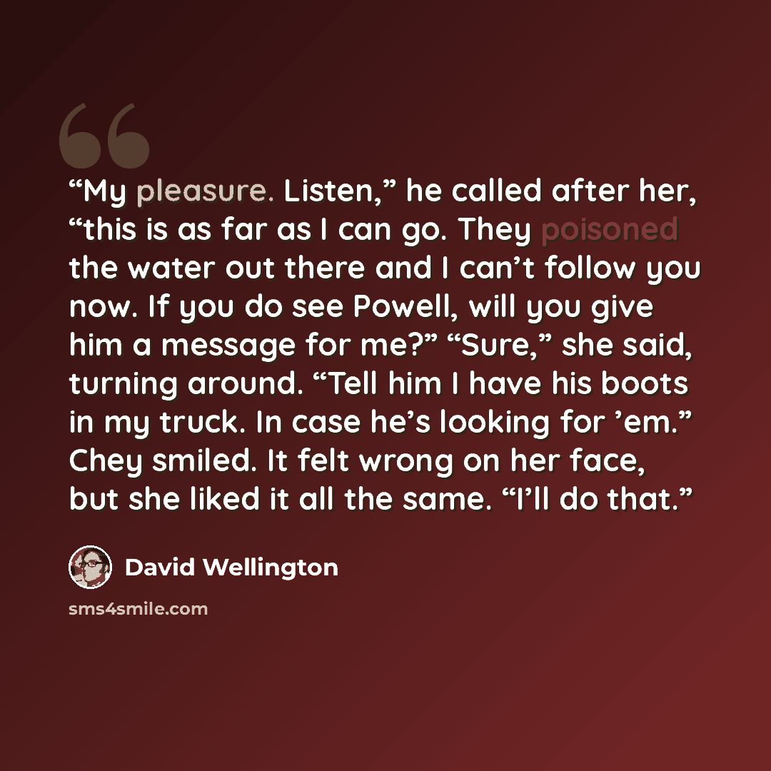 “My pleasure. Listen,” he called after her, “this is as far as I can go. They poisoned the water out there and I can’t follow you now. If you do see Powell, will you give him a message for me?” “Sure,” she said, turning around. “Tell him I have his boots in my truck. In case he’s looking for ’em.”…” quote by David Wellington