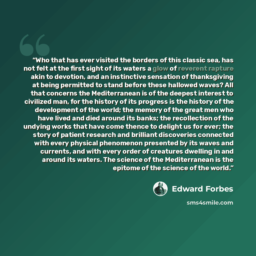 “Who that has ever visited the borders of this classic sea, has not felt at the first sight of its waters a glow of reverent rapture akin to devotion, and an instinctive sensation of thanksgiving at being permitted to stand before these hallowed waves? All that concerns the Mediterranean is of the…” quote by Edward Forbes