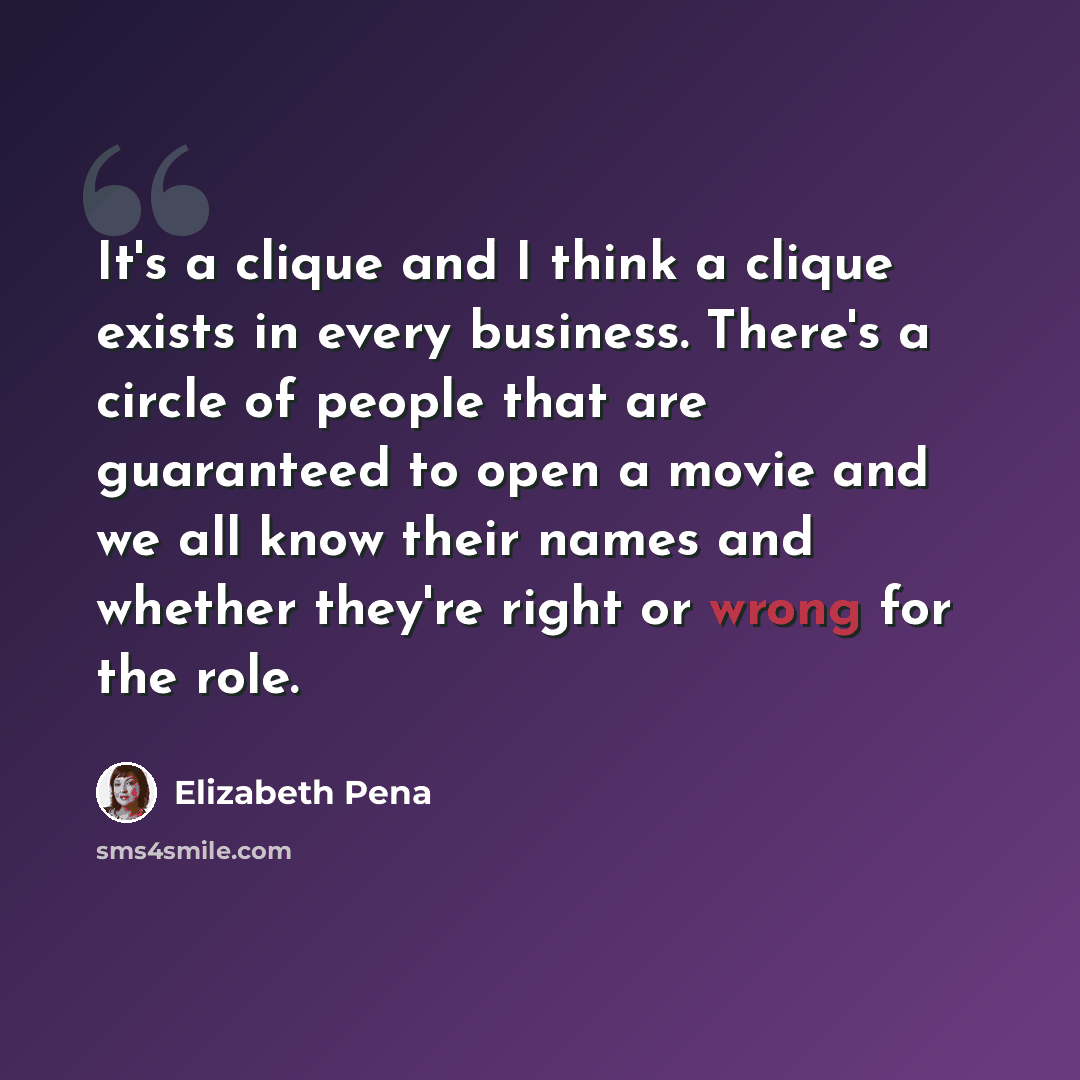 “It's a clique and I think a clique exists in every business. There's a circle of people that are guaranteed to open a movie and we all know their names and whether they're right or wrong for the role.” quote by Elizabeth Pena