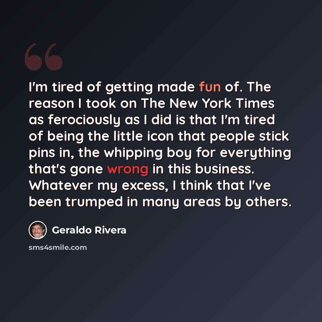 “I'm tired of getting made fun of. The reason I took on The New York Times as ferociously as I did is that I'm tired of being the little icon that people stick pins in, the whipping boy for everything that's gone wrong in this business. Whatever my excess, I think that I've been trumped in many…” quote by Geraldo Rivera