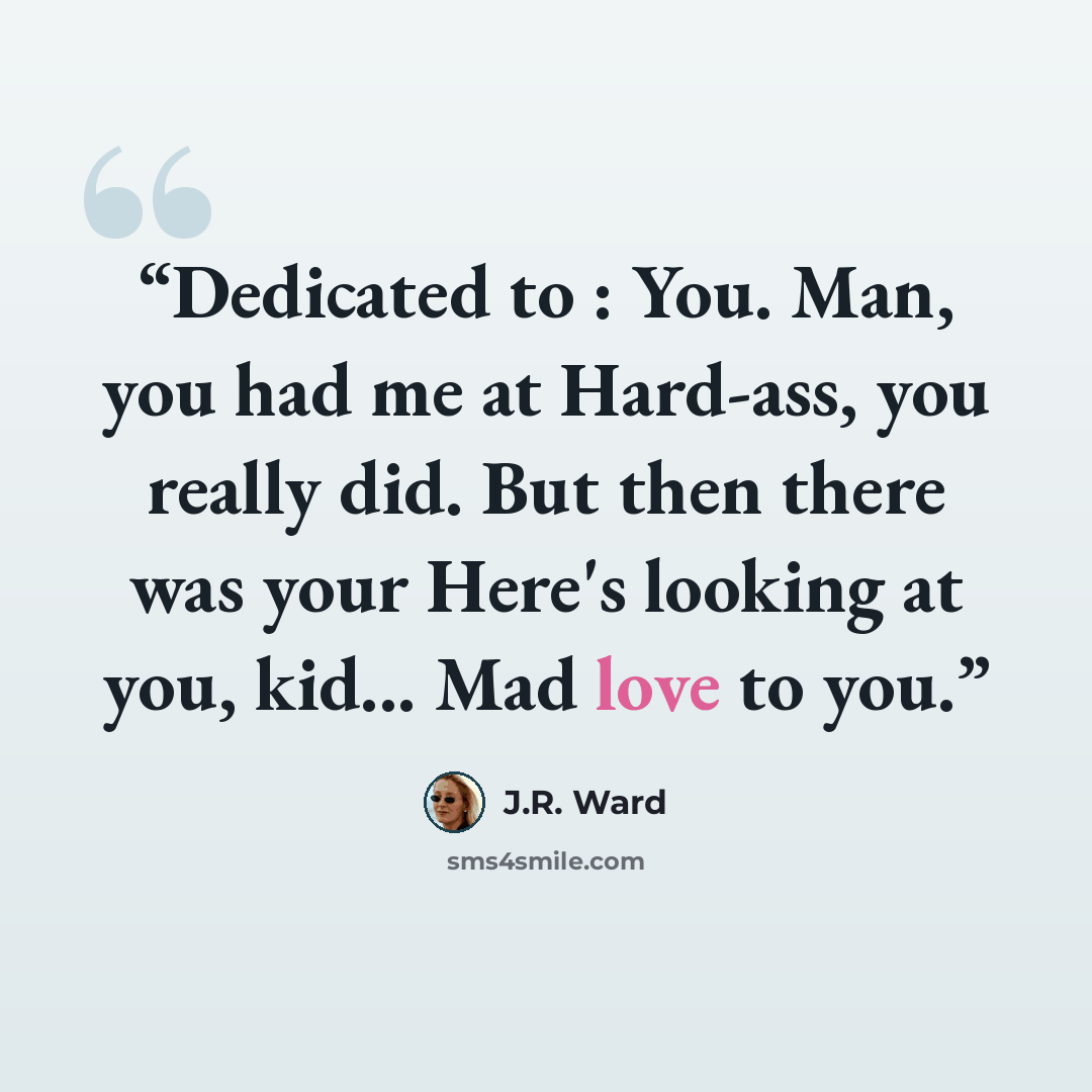 “Dedicated to : You. Man, you had me at Hard-ass, you really did. But then there was your Here's looking at you, kid... Mad love to you.” quote by J.R. Ward