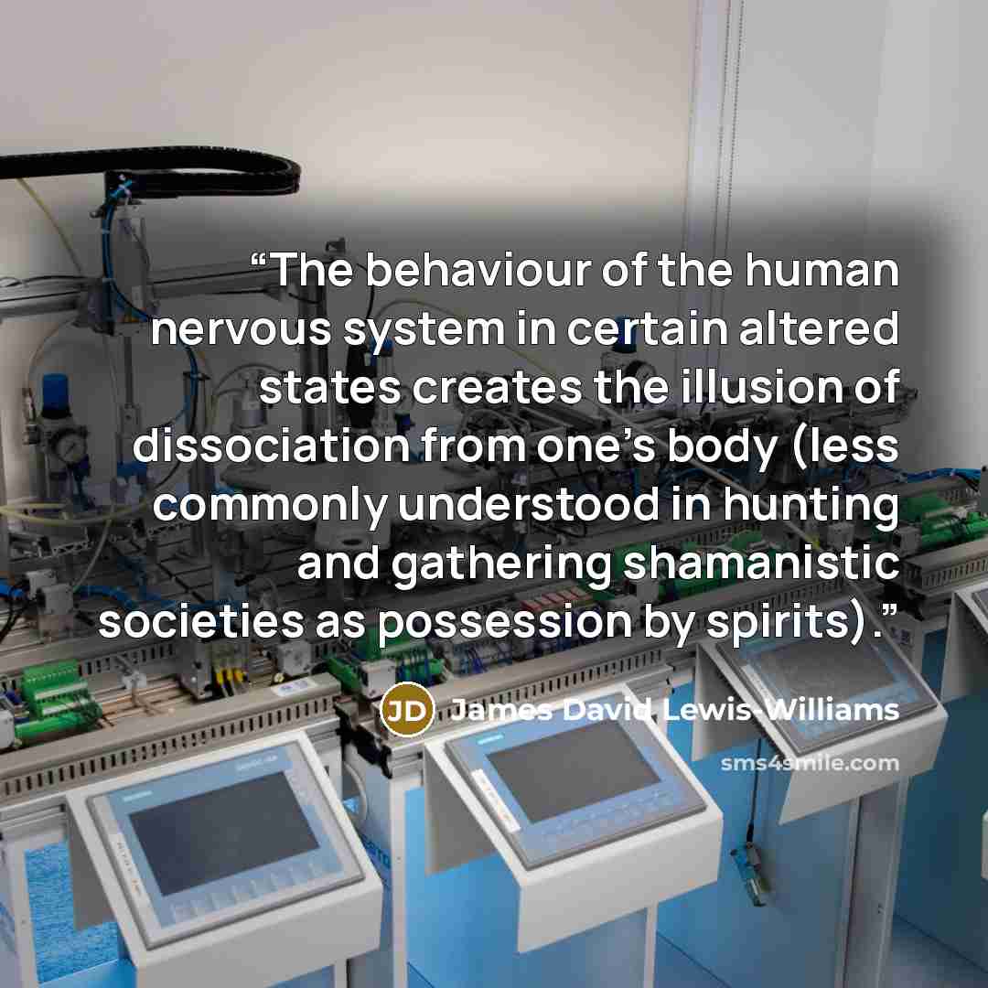 “The behaviour of the human nervous system in certain altered states creates the illusion of dissociation from one’s body (less commonly understood in hunting and gathering shamanistic societies as possession by spirits).” quote by James David Lewis-Williams
