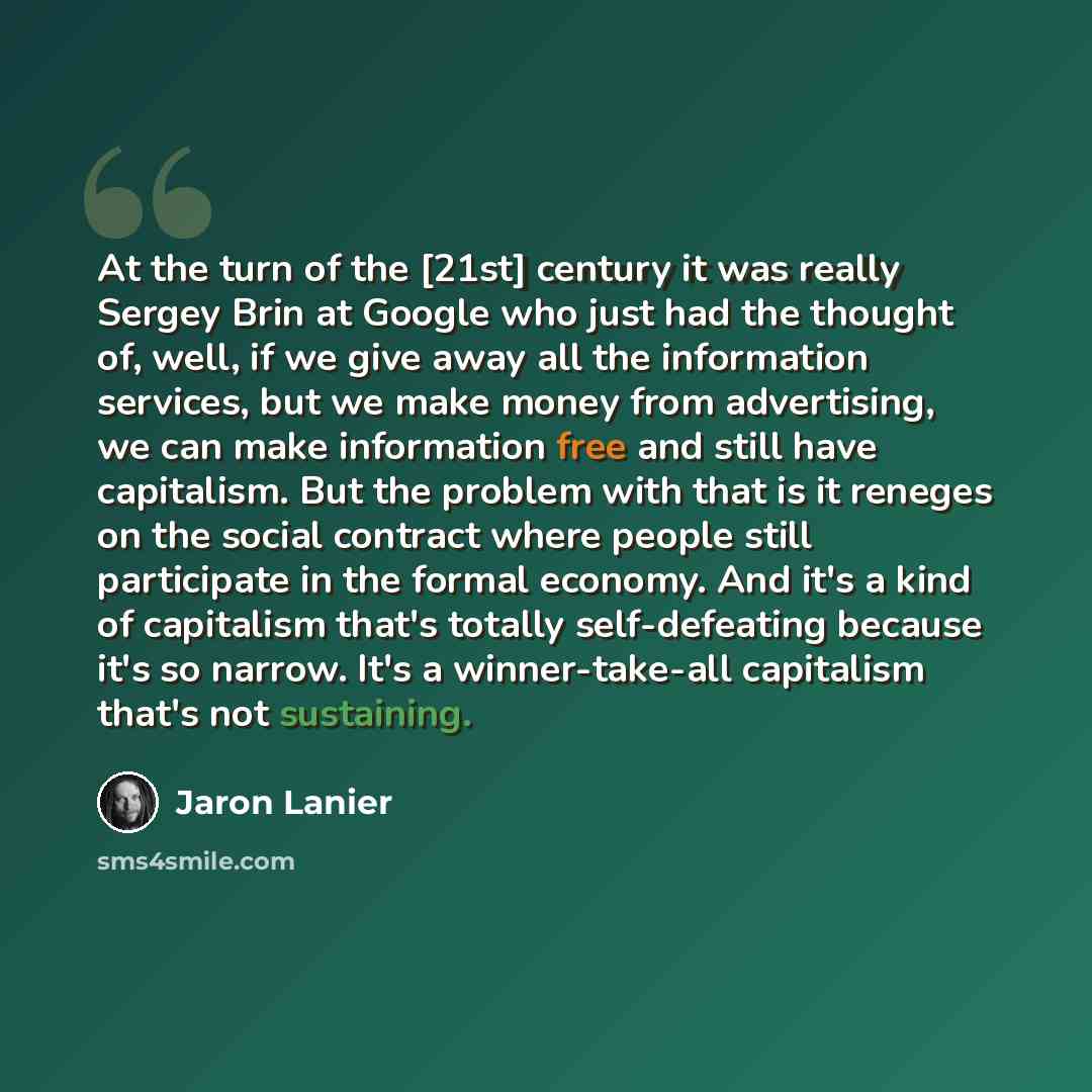 “At the turn of the [21st] century it was really Sergey Brin at Google who just had the thought of, well, if we give away all the information services, but we make money from advertising, we can make information free and still have capitalism. But the problem with that is it reneges on the social…” quote by Jaron Lanier
