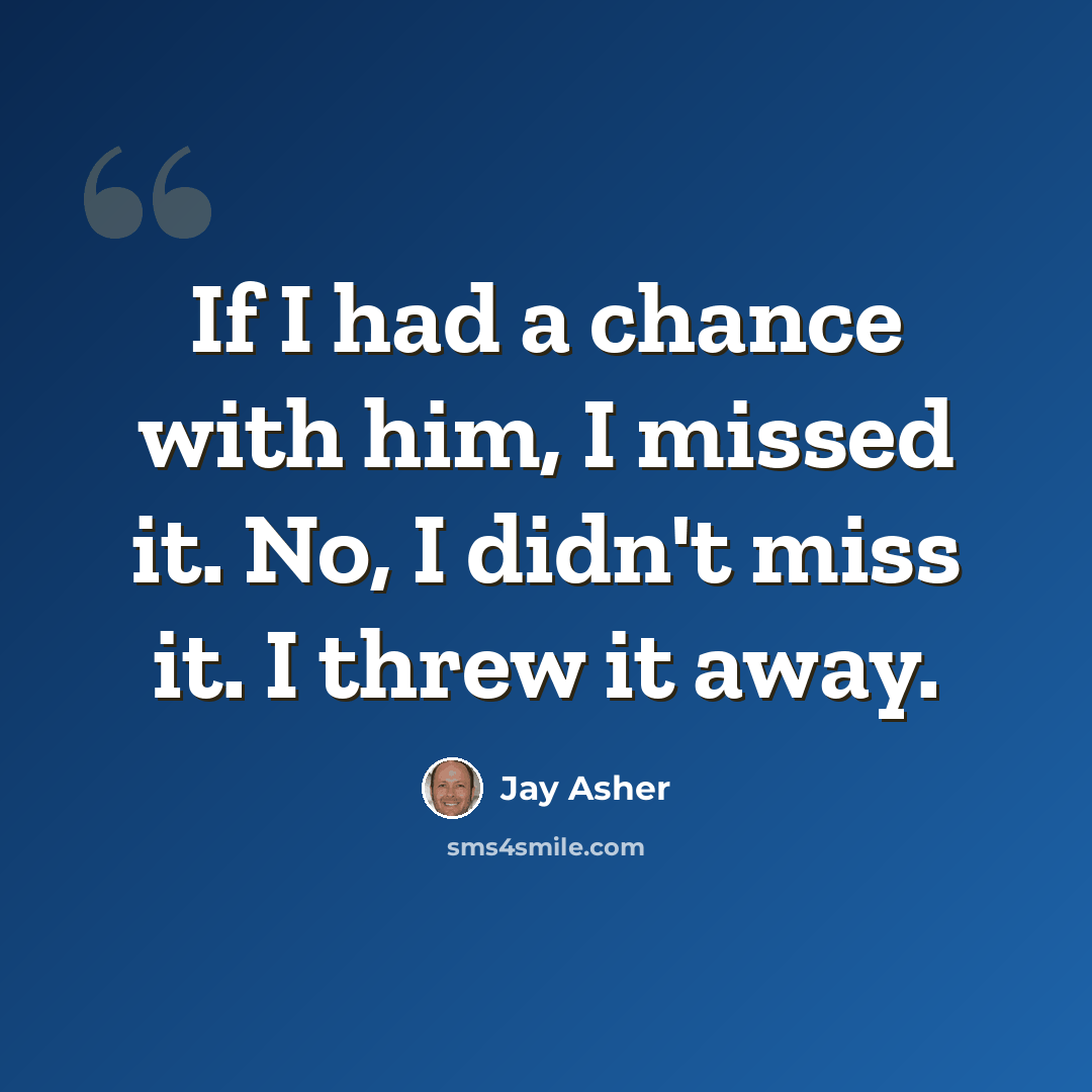 “If I had a chance with him, I missed it. No, I didn't miss it. I threw it away.” quote by Jay Asher