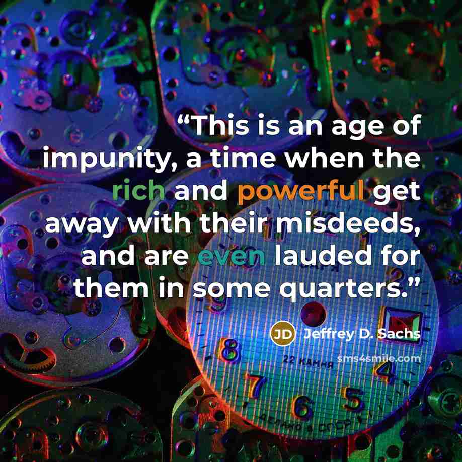 “This is an age of impunity, a time when the rich and powerful get away with their misdeeds, and are even lauded for them in some quarters.” quote by Jeffrey D. Sachs