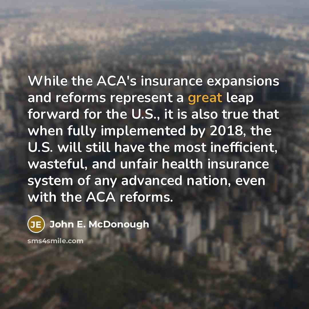 “While the ACA's insurance expansions and reforms represent a great leap forward for the U.S., it is also true that when fully implemented by 2018, the U.S. will still have the most inefficient, wasteful, and unfair health insurance system of any advanced nation, even with the ACA reforms.” quote by John E. McDonough