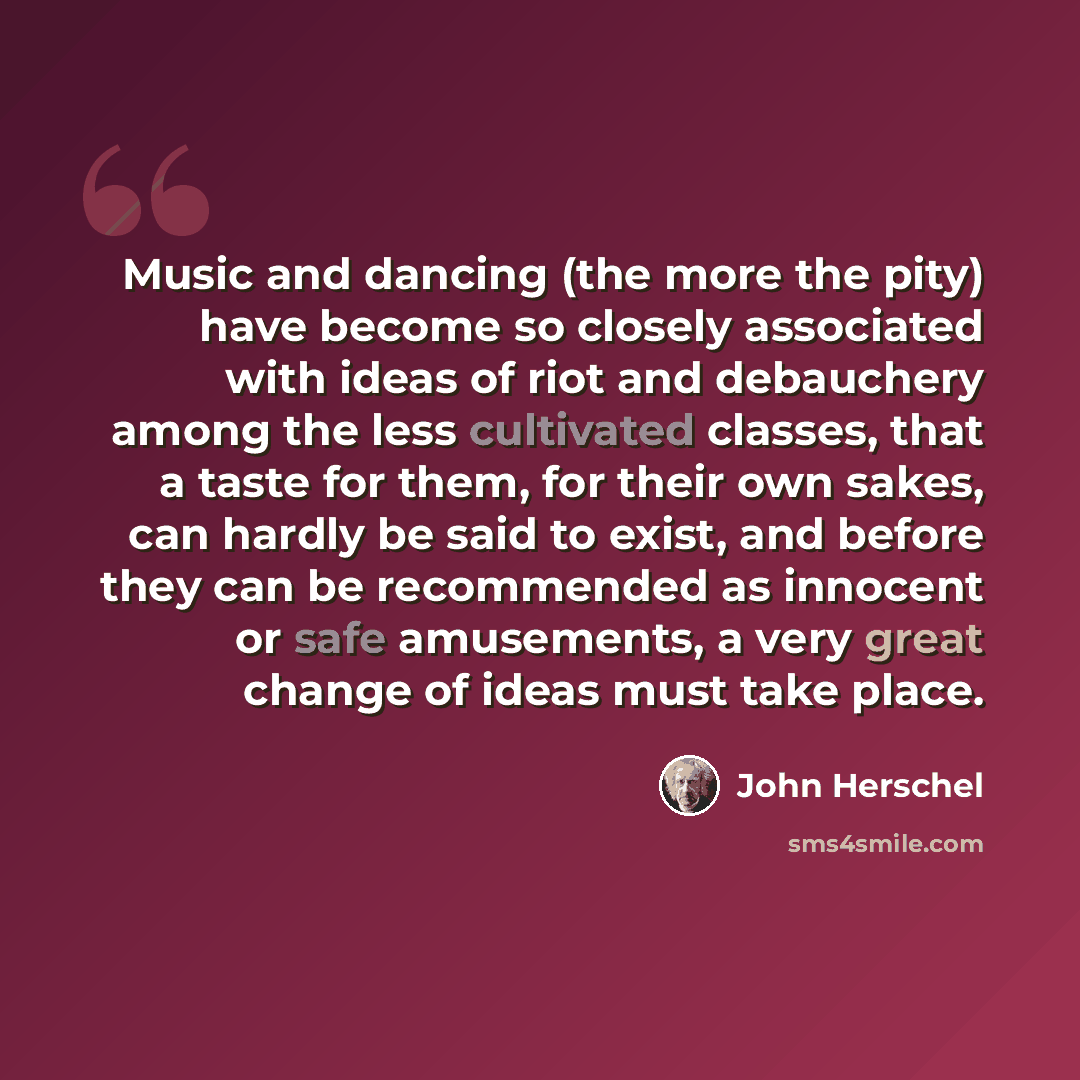“Music and dancing (the more the pity) have become so closely associated with ideas of riot and debauchery among the less cultivated classes, that a taste for them, for their own sakes, can hardly be said to exist, and before they can be recommended as innocent or safe amusements, a very great…” quote by John Herschel