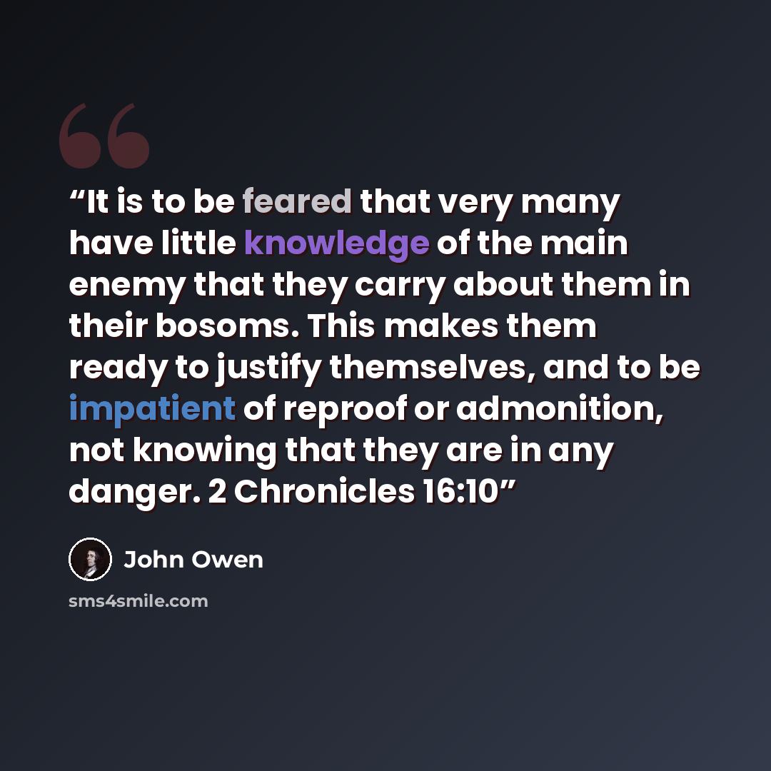 “It is to be feared that very many have little knowledge of the main enemy that they carry about them in their bosoms. This makes them ready to justify themselves, and to be impatient of reproof or admonition, not knowing that they are in any danger. 2 Chronicles 16:10” quote by John Owen