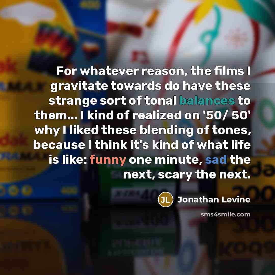 “For whatever reason, the films I gravitate towards do have these strange sort of tonal balances to them... I kind of realized on '50/ 50' why I liked these blending of tones, because I think it's kind of what life is like: funny one minute, sad the next, scary the next.” quote by Jonathan Levine