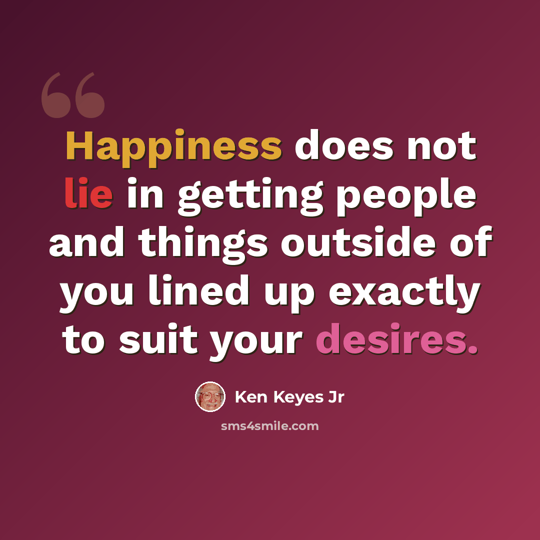 “Happiness does not lie in getting people and things outside of you lined up exactly to suit your desires.” quote by Ken Keyes Jr