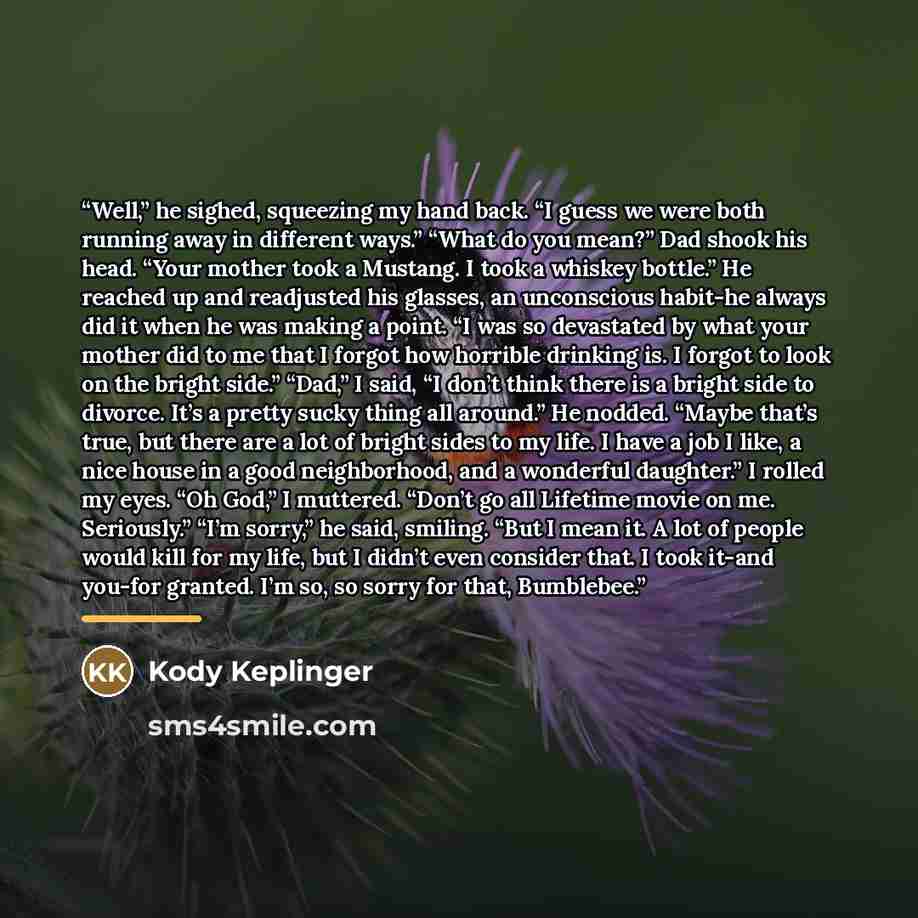 “Well,” he sighed, squeezing my hand back. “I guess we were both running away in different ways.” “What do you mean?” Dad shook his head. “Your mother took a Mustang. I took a whiskey bottle.” He reached up and readjusted his glasses, an unconscious habit-he always did it when he was making a…” quote by Kody Keplinger