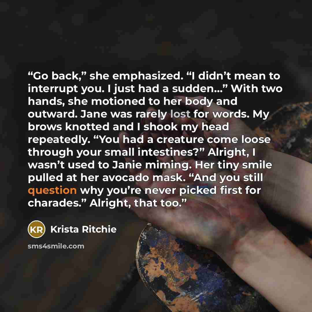 “Go back,” she emphasized. “I didn’t mean to interrupt you. I just had a sudden…” With two hands, she motioned to her body and outward. Jane was rarely lost for words. My brows knotted and I shook my head repeatedly. “You had a creature come loose through your small intestines?” Alright, I wasn’t…” quote by Krista Ritchie