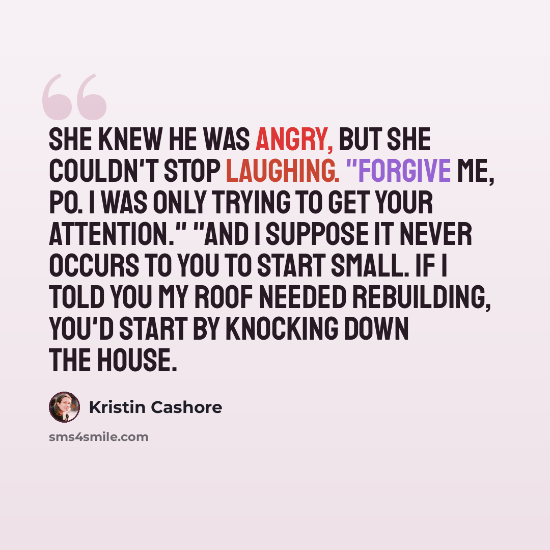 “She knew he was angry, but she couldn't stop laughing. "Forgive me, Po. I was only trying to get your attention." "And I suppose it never occurs to you to start small. If I told you my roof needed rebuilding, you'd start by knocking down the house.” quote by Kristin Cashore