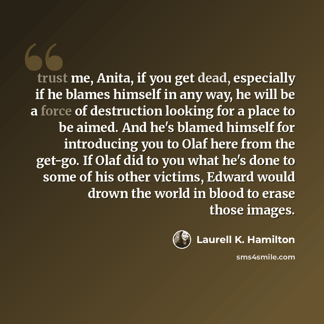 “trust me, Anita, if you get dead, especially if he blames himself in any way, he will be a force of destruction looking for a place to be aimed. And he's blamed himself for introducing you to Olaf here from the get-go. If Olaf did to you what he's done to some of his other victims, Edward would…” quote by Laurell K. Hamilton