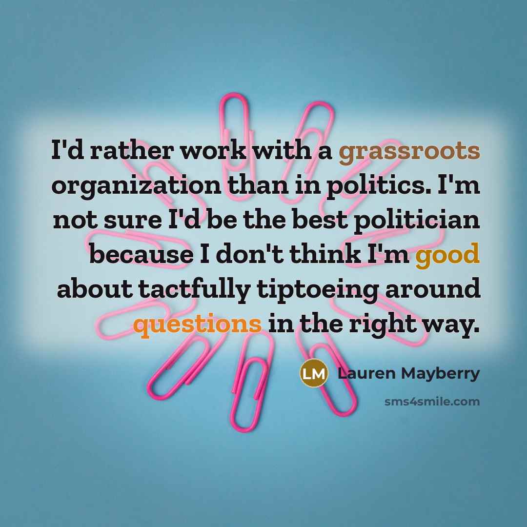 “I'd rather work with a grassroots organization than in politics. I'm not sure I'd be the best politician because I don't think I'm good about tactfully tiptoeing around questions in the right way.” quote by Lauren Mayberry