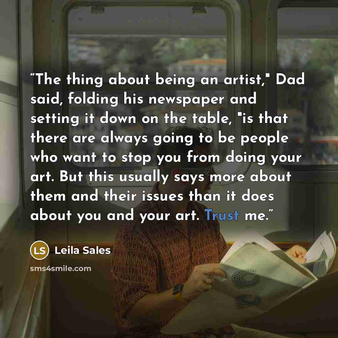 “The thing about being an artist," Dad said, folding his newspaper and setting it down on the table, "is that there are always going to be people who want to stop you from doing your art. But this usually says more about them and their issues than it does about you and your art. Trust me.” quote by Leila Sales