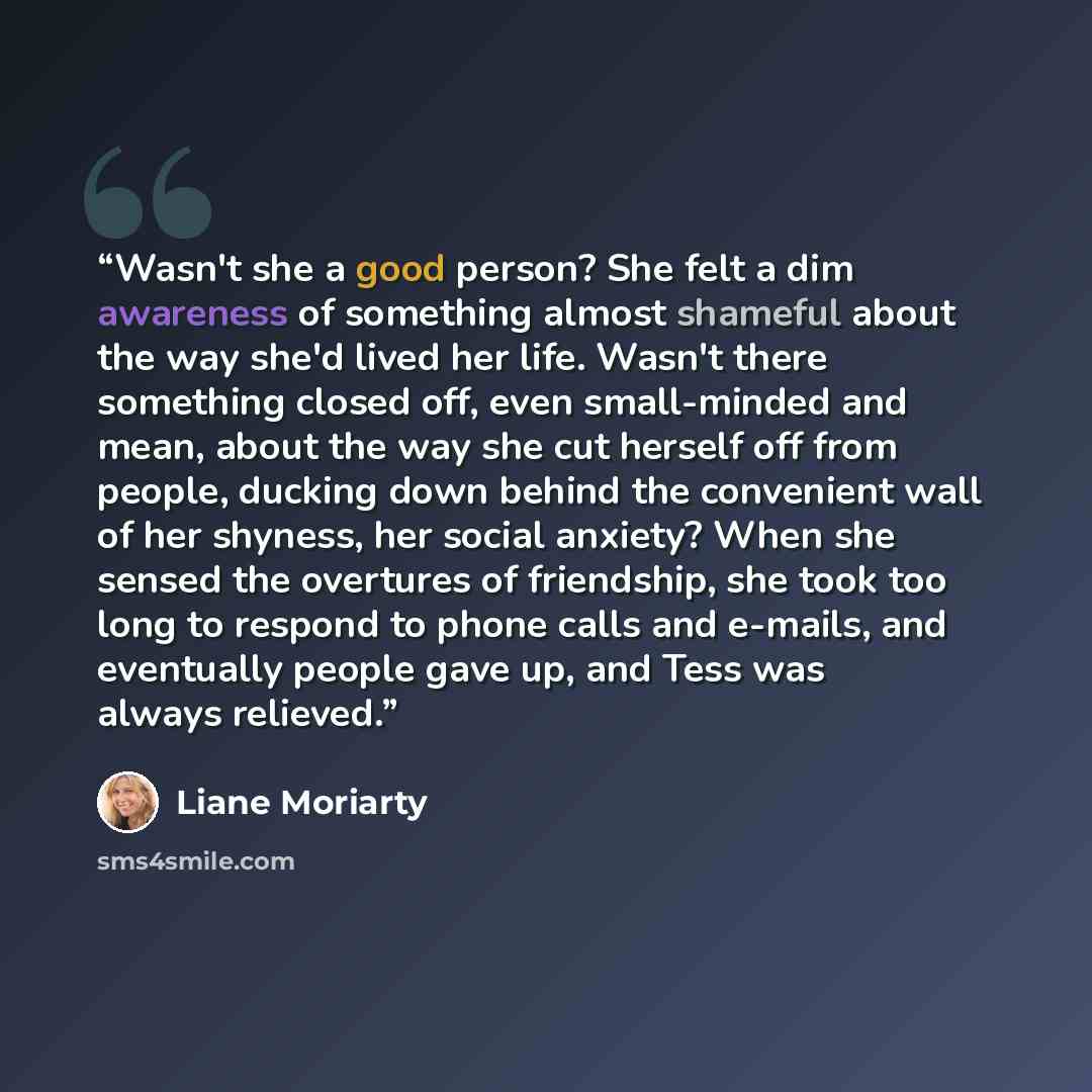 “Wasn't she a good person? She felt a dim awareness of something almost shameful about the way she'd lived her life. Wasn't there something closed off, even small-minded and mean, about the way she cut herself off from people, ducking down behind the convenient wall of her shyness, her social…” quote by Liane Moriarty