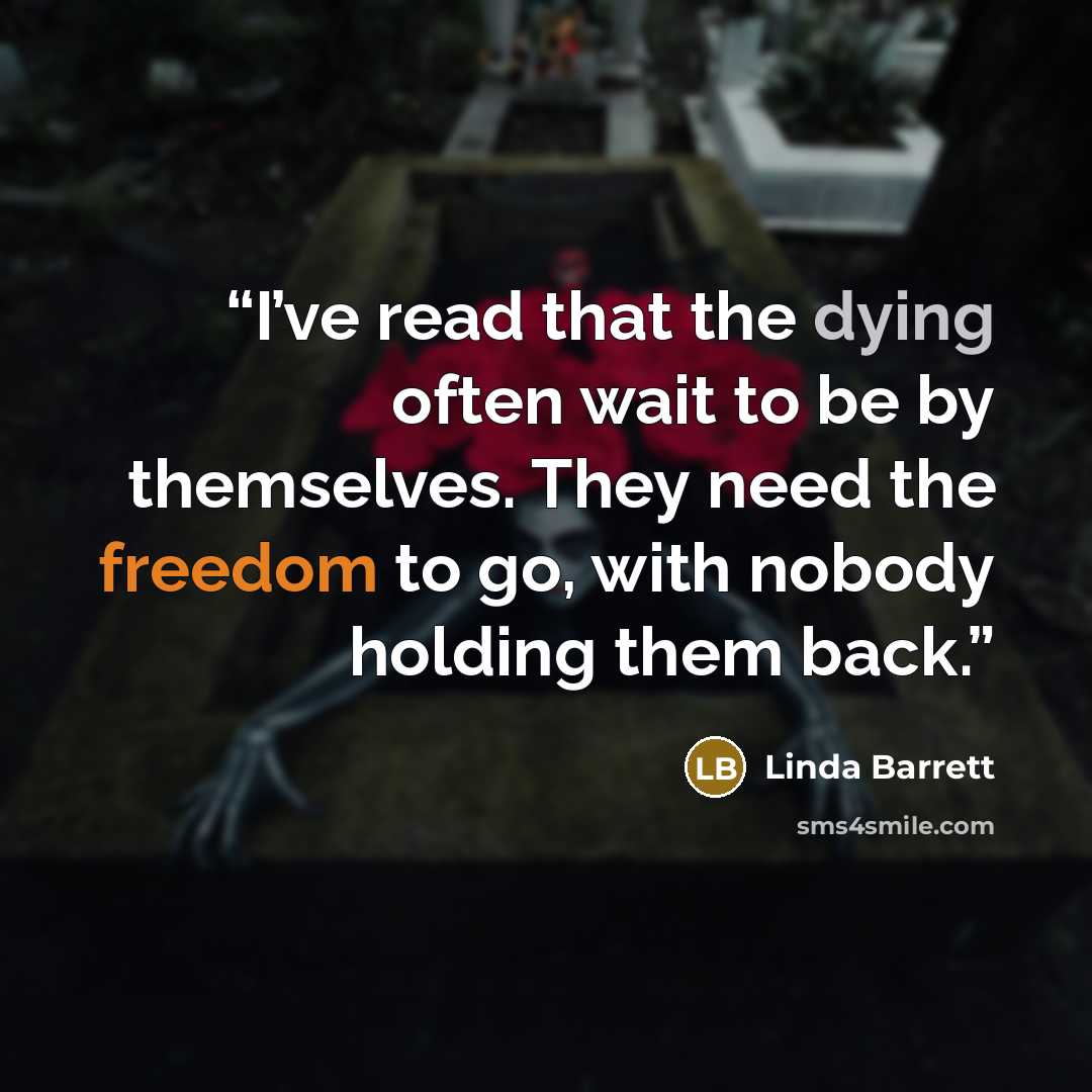“I’ve read that the dying often wait to be by themselves. They need the freedom to go, with nobody holding them back.” quote by Linda Barrett