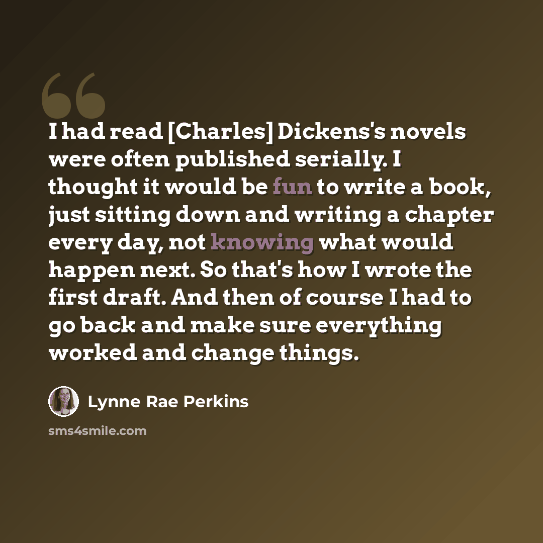 “I had read [Charles] Dickens's novels were often published serially. I thought it would be fun to write a book, just sitting down and writing a chapter every day, not knowing what would happen next. So that's how I wrote the first draft. And then of course I had to go back and make sure everything…” quote by Lynne Rae Perkins