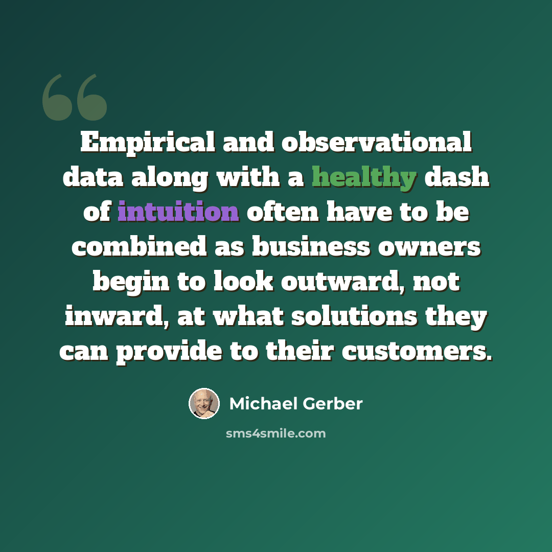“Empirical and observational data along with a healthy dash of intuition often have to be combined as business owners begin to look outward, not inward, at what solutions they can provide to their customers.” quote by Michael Gerber