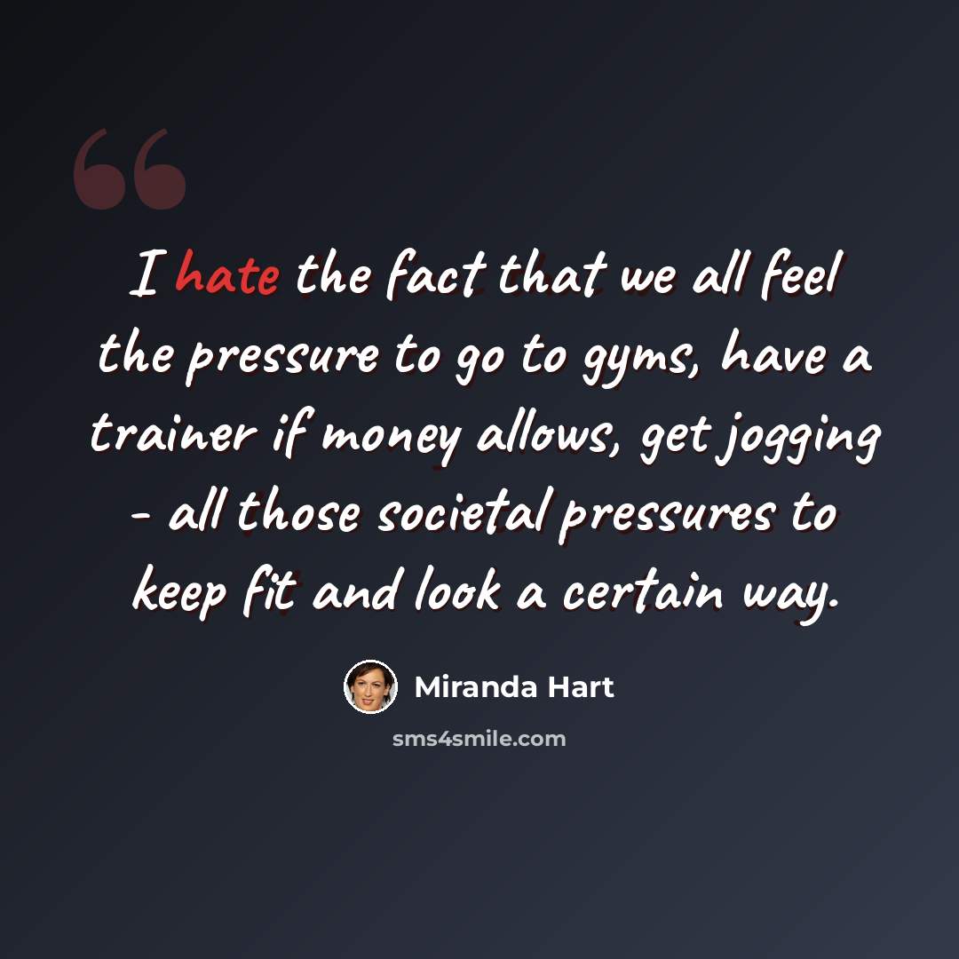 “I hate the fact that we all feel the pressure to go to gyms, have a trainer if money allows, get jogging - all those societal pressures to keep fit and look a certain way.” quote by Miranda Hart
