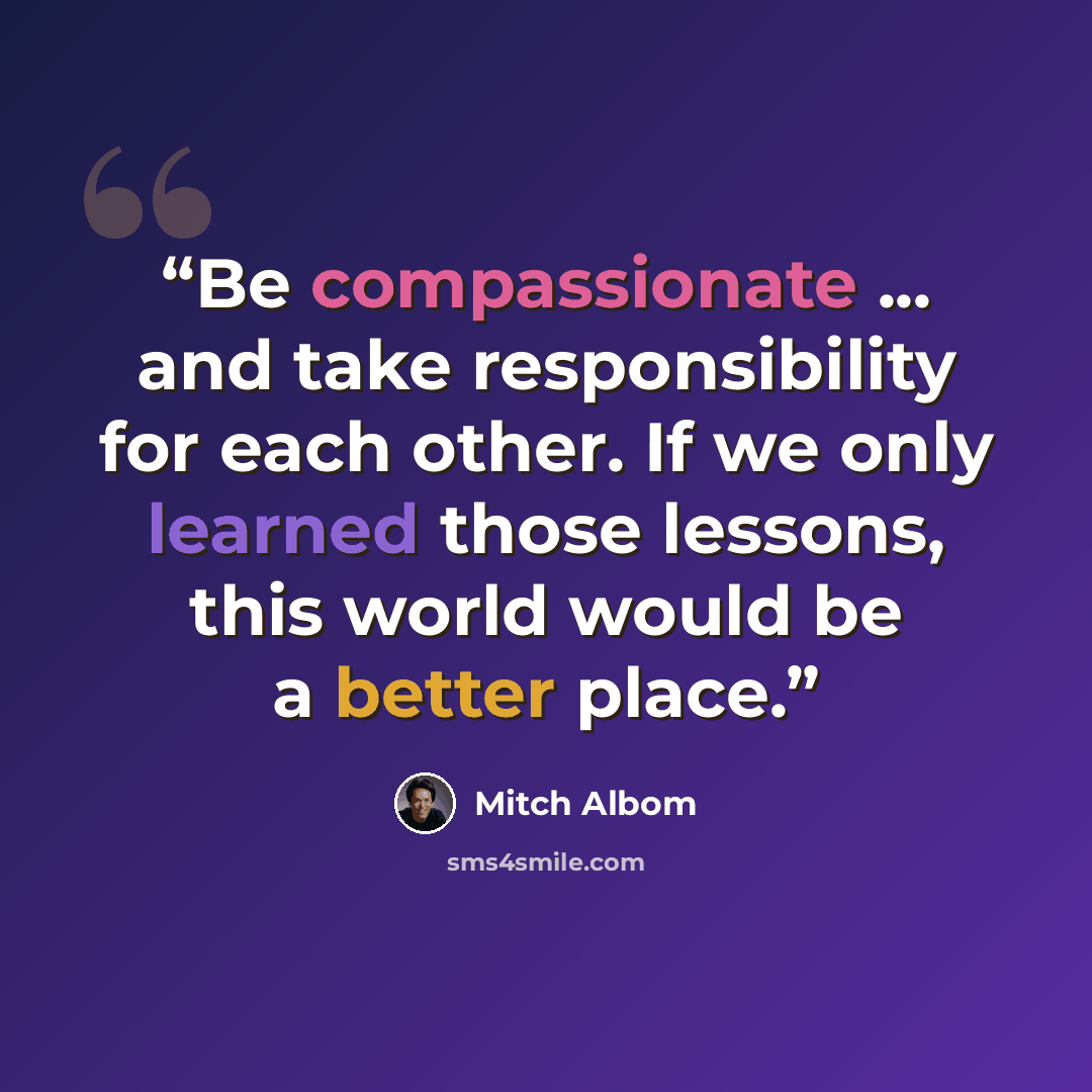 “Be compassionate ... and take responsibility for each other. If we only learned those lessons, this world would be a better place.” quote by Mitch Albom
