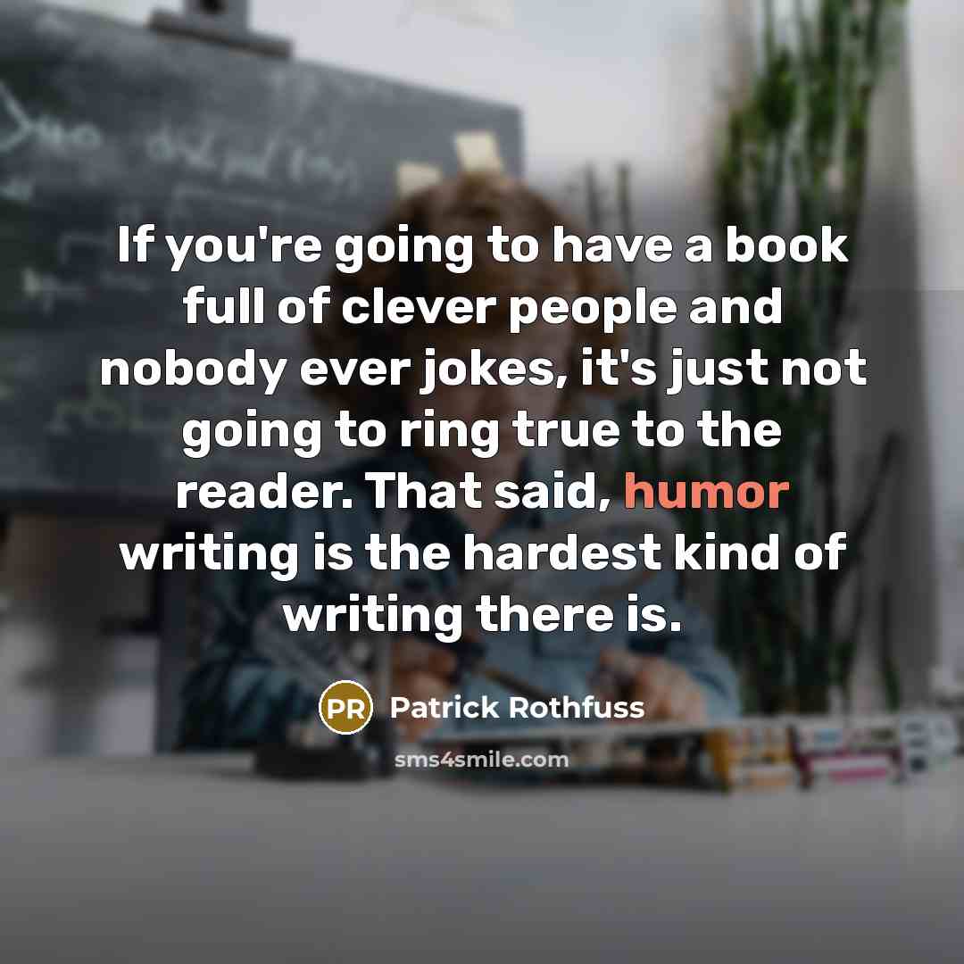“If you're going to have a book full of clever people and nobody ever jokes, it's just not going to ring true to the reader. That said, humor writing is the hardest kind of writing there is.” quote by Patrick Rothfuss
