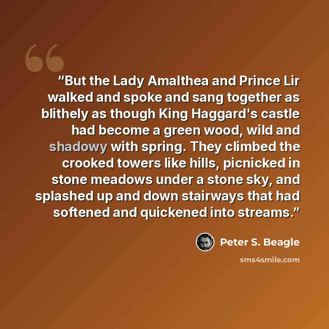 “But the Lady Amalthea and Prince Lir walked and spoke and sang together as blithely as though King Haggard's castle had become a green wood, wild and shadowy with spring. They climbed the crooked towers like hills, picnicked in stone meadows under a stone sky, and splashed up and down stairways…” quote by Peter S. Beagle