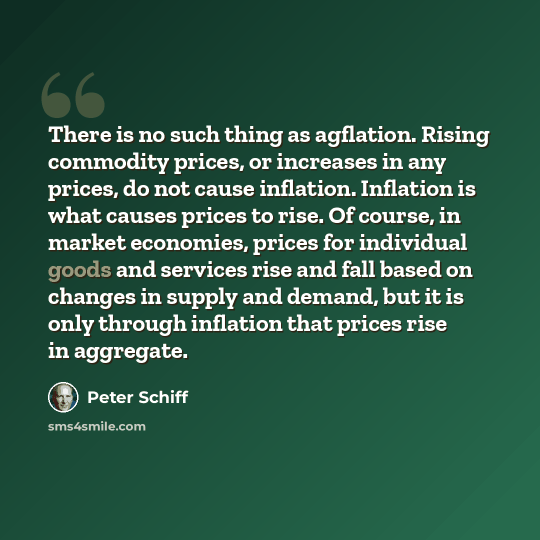 “There is no such thing as agflation. Rising commodity prices, or increases in any prices, do not cause inflation. Inflation is what causes prices to rise. Of course, in market economies, prices for individual goods and services rise and fall based on changes in supply and demand, but it is only…” quote by Peter Schiff