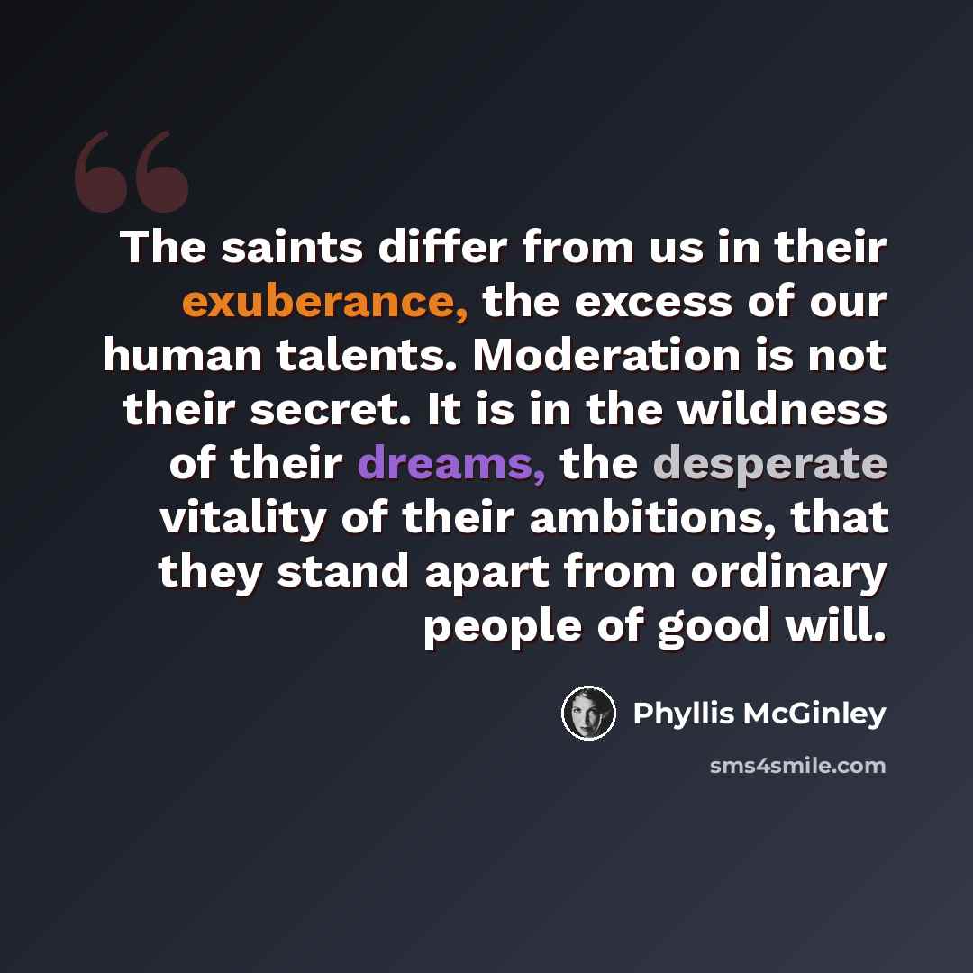 “The saints differ from us in their exuberance, the excess of our human talents. Moderation is not their secret. It is in the wildness of their dreams, the desperate vitality of their ambitions, that they stand apart from ordinary people of good will.” quote by Phyllis McGinley