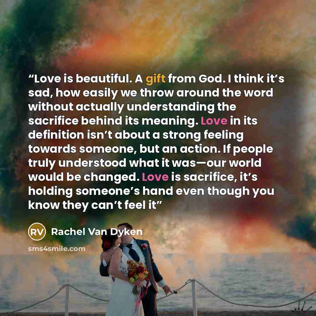 “Love is beautiful. A gift from God. I think it’s sad, how easily we throw around the word without actually understanding the sacrifice behind its meaning. Love in its definition isn’t about a strong feeling towards someone, but an action. If people truly understood what it was—our world would be…” quote by Rachel Van Dyken
