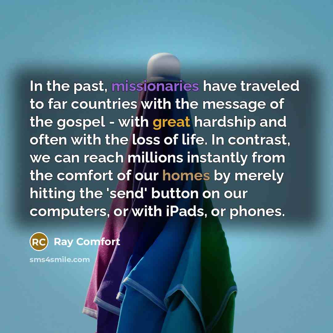 “In the past, missionaries have traveled to far countries with the message of the gospel - with great hardship and often with the loss of life. In contrast, we can reach millions instantly from the comfort of our homes by merely hitting the 'send' button on our computers, or with iPads, or phones.” quote by Ray Comfort