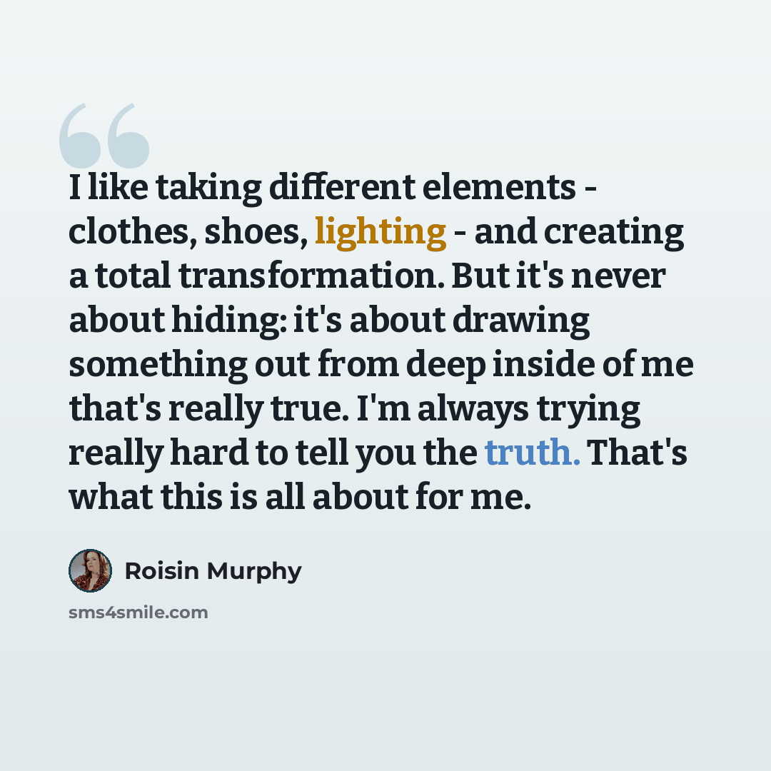 “I like taking different elements - clothes, shoes, lighting - and creating a total transformation. But it's never about hiding: it's about drawing something out from deep inside of me that's really true. I'm always trying really hard to tell you the truth. That's what this is all about for me.” quote by Roisin Murphy