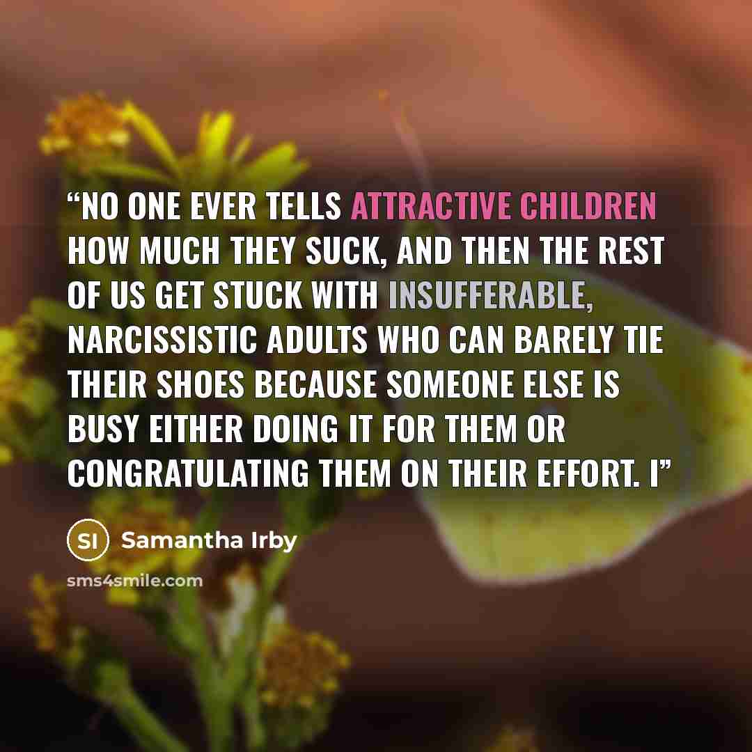 “No one ever tells attractive children how much they suck, and then the rest of us get stuck with insufferable, narcissistic adults who can barely tie their shoes because someone else is busy either doing it for them or congratulating them on their effort. I” quote by Samantha Irby