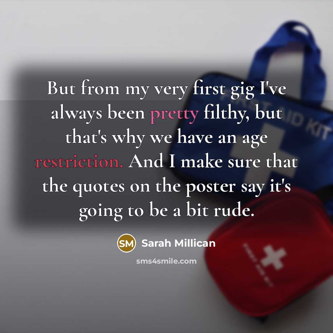 “But from my very first gig I've always been pretty filthy, but that's why we have an age restriction. And I make sure that the quotes on the poster say it's going to be a bit rude.” quote by Sarah Millican