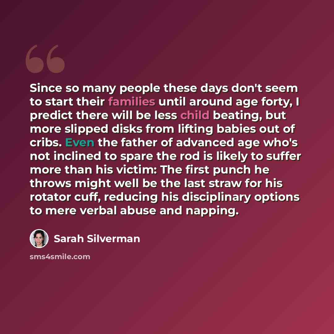 “Since so many people these days don't seem to start their families until around age forty, I predict there will be less child beating, but more slipped disks from lifting babies out of cribs. Even the father of advanced age who's not inclined to spare the rod is likely to suffer more than his…” quote by Sarah Silverman
