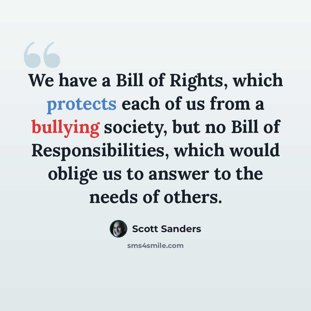 “We have a Bill of Rights, which protects each of us from a bullying society, but no Bill of Responsibilities, which would oblige us to answer to the needs of others.” quote by Scott Sanders