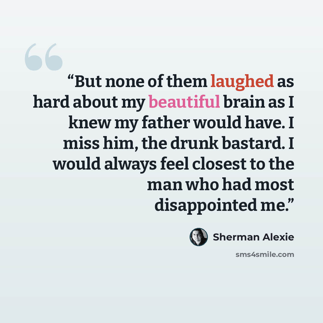 “But none of them laughed as hard about my beautiful brain as I knew my father would have. I miss him, the drunk bastard. I would always feel closest to the man who had most disappointed me.” quote by Sherman Alexie