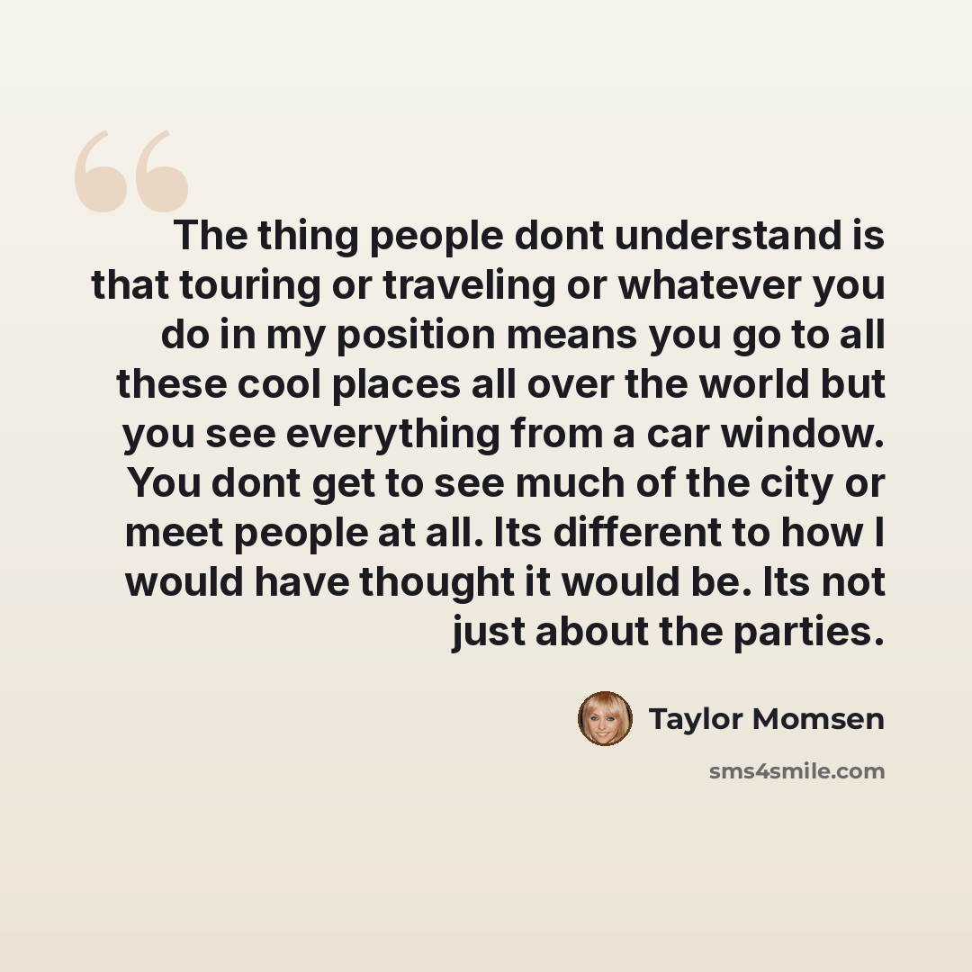 “The thing people dont understand is that touring or traveling or whatever you do in my position means you go to all these cool places all over the world but you see everything from a car window. You dont get to see much of the city or meet people at all. Its different to how I would have thought…” quote by Taylor Momsen