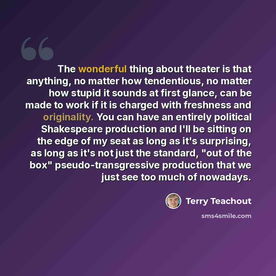 “The wonderful thing about theater is that anything, no matter how tendentious, no matter how stupid it sounds at first glance, can be made to work if it is charged with freshness and originality. You can have an entirely political Shakespeare production and I'll be sitting on the edge of my seat…” quote by Terry Teachout