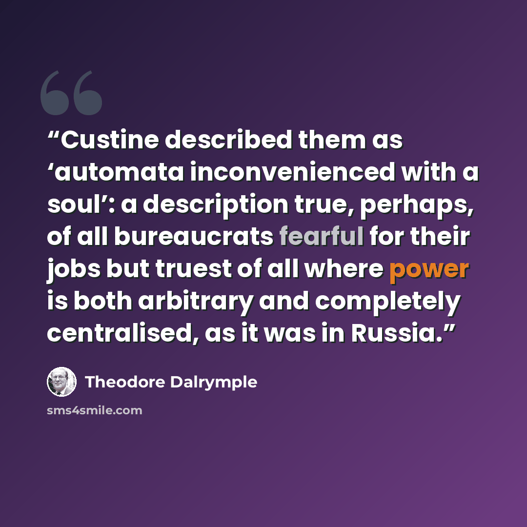 “Custine described them as ‘automata inconvenienced with a soul’: a description true, perhaps, of all bureaucrats fearful for their jobs but truest of all where power is both arbitrary and completely centralised, as it was in Russia.” quote by Theodore Dalrymple