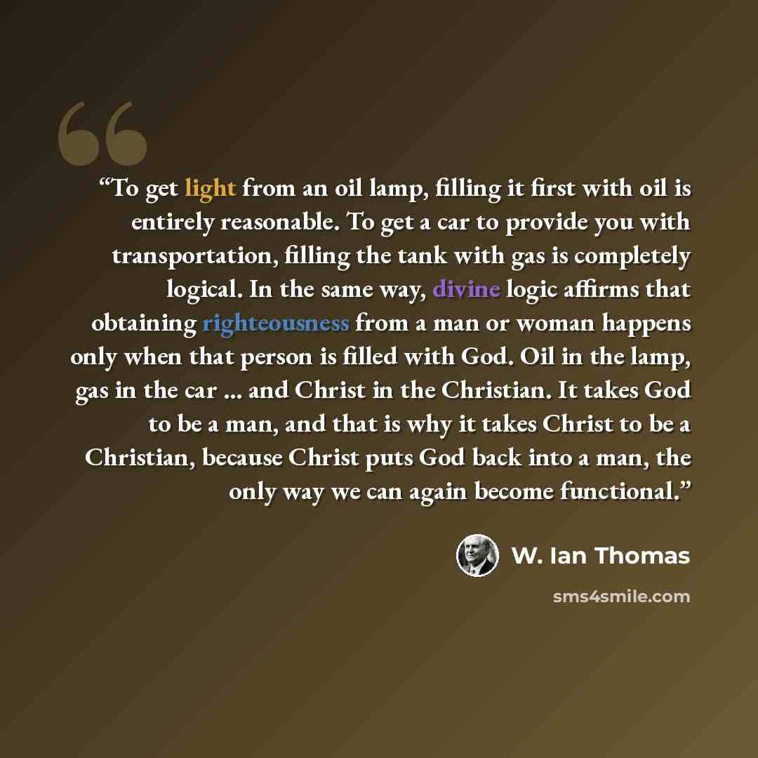 “To get light from an oil lamp, filling it first with oil is entirely reasonable. To get a car to provide you with transportation, filling the tank with gas is completely logical. In the same way, divine logic affirms that obtaining righteousness from a man or woman happens only when that person is…” quote by W. Ian Thomas