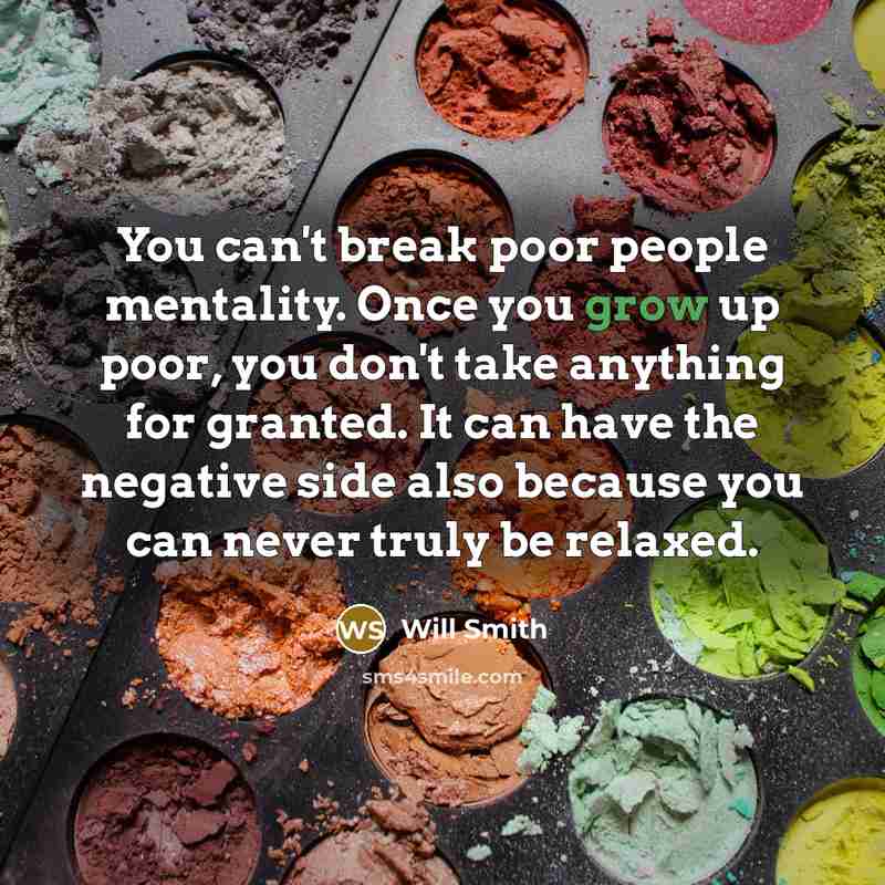 “You can't break poor people mentality. Once you grow up poor, you don't take anything for granted. It can have the negative side also because you can never truly be relaxed.” quote by Will Smith