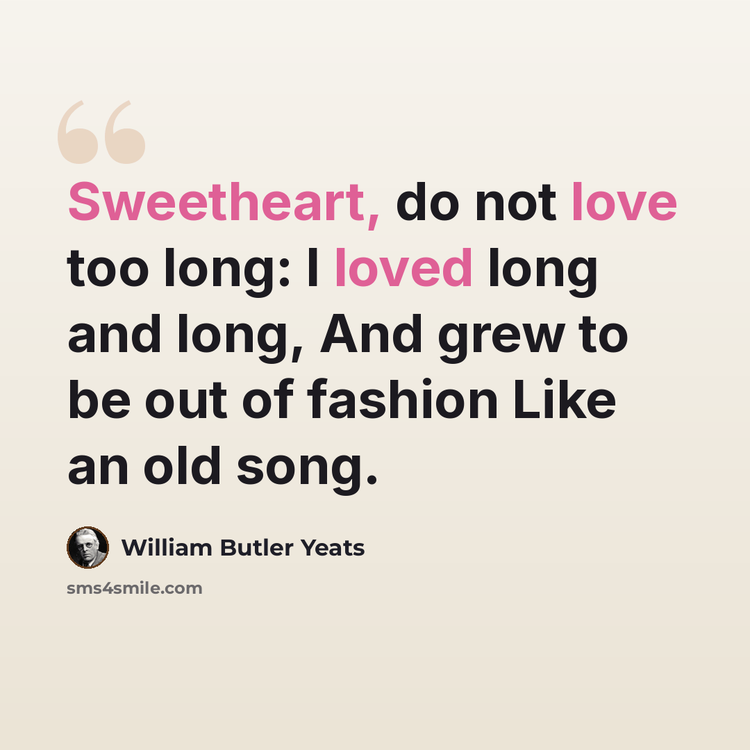 “Sweetheart, do not love too long: I loved long and long, And grew to be out of fashion Like an old song.” quote by William Butler Yeats