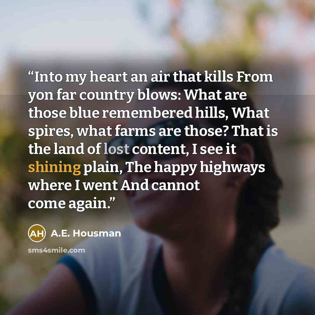 “Into my heart an air that kills From yon far country blows: What are those blue remembered hills, What spires, what farms are those? That is the land of lost content, I see it shining plain, The happy highways where I went And cannot come again.” quote by A.E. Housman
