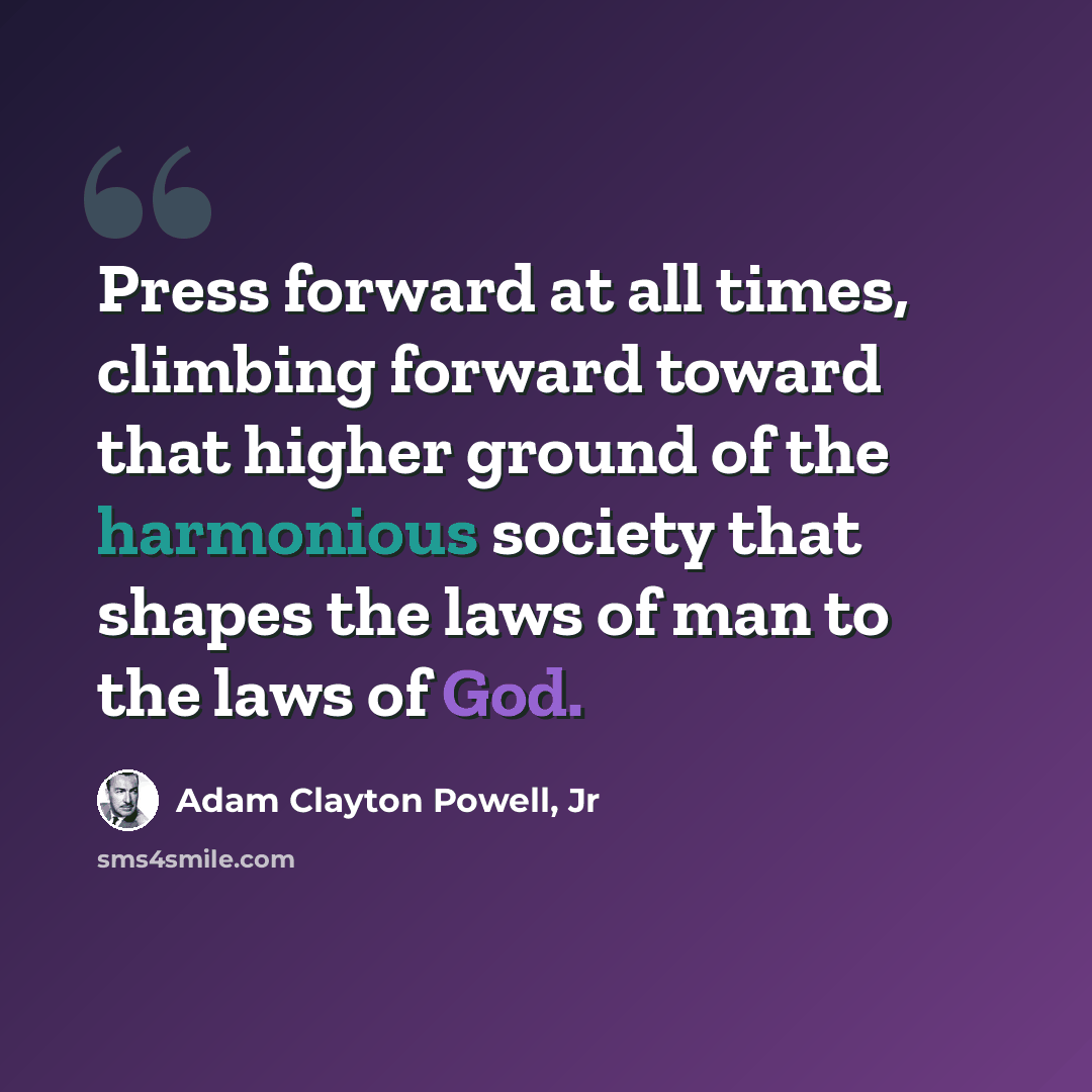 “Press forward at all times, climbing forward toward that higher ground of the harmonious society that shapes the laws of man to the laws of God.” quote by Adam Clayton Powell, Jr