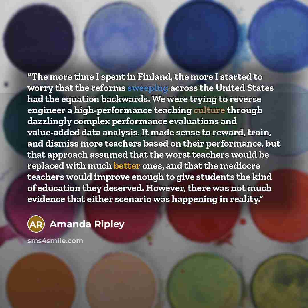 “The more time I spent in Finland, the more I started to worry that the reforms sweeping across the United States had the equation backwards. We were trying to reverse engineer a high-performance teaching culture through dazzlingly complex performance evaluations and value-added data analysis. It…” quote by Amanda Ripley