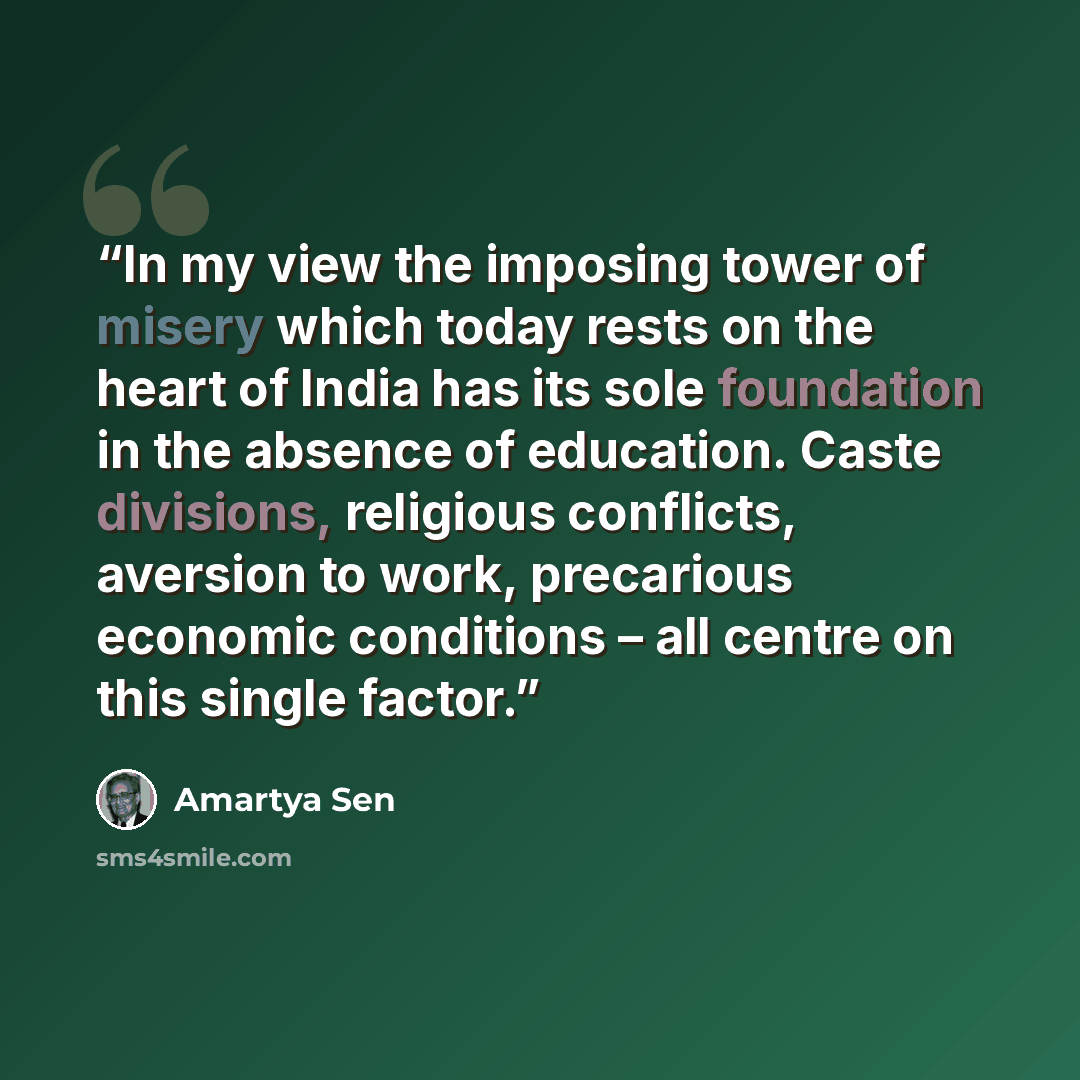 “In my view the imposing tower of misery which today rests on the heart of India has its sole foundation in the absence of education. Caste divisions, religious conflicts, aversion to work, precarious economic conditions – all centre on this single factor.” quote by Amartya Sen