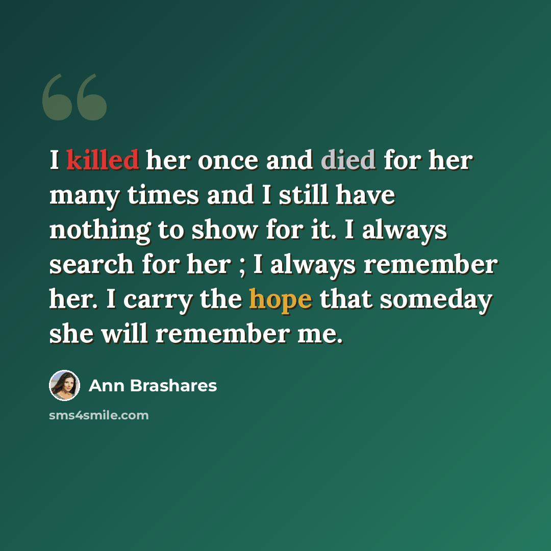 “I killed her once and died for her many times and I still have nothing to show for it. I always search for her ; I always remember her. I carry the hope that someday she will remember me.” quote by Ann Brashares