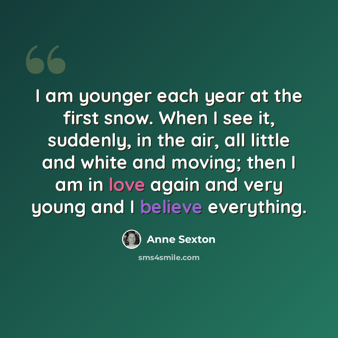 “I am younger each year at the first snow. When I see it, suddenly, in the air, all little and white and moving; then I am in love again and very young and I believe everything.” quote by Anne Sexton